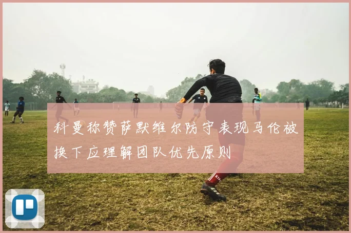 科曼称赞萨默维尔防守表现马伦被换下应理解团队优先原则