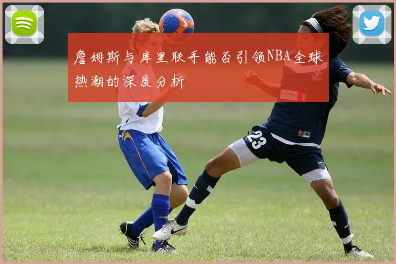 詹姆斯与库里联手能否引领NBA全球热潮的深度分析