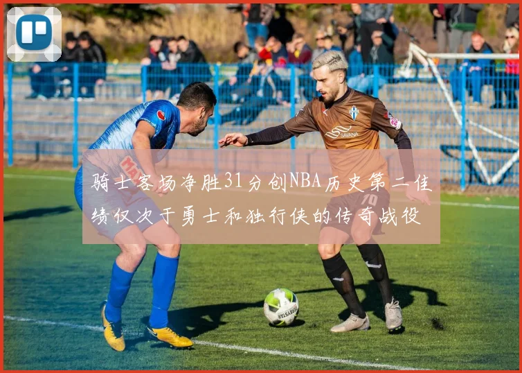 骑士客场净胜31分创NBA历史第二佳绩仅次于勇士和独行侠的传奇战役