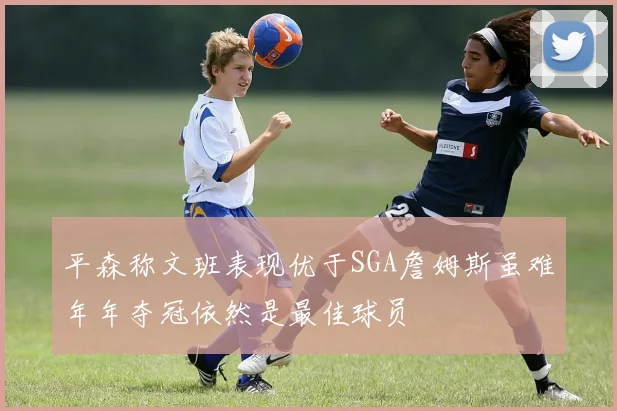 平森称文班表现优于SGA詹姆斯虽难年年夺冠依然是最佳球员
