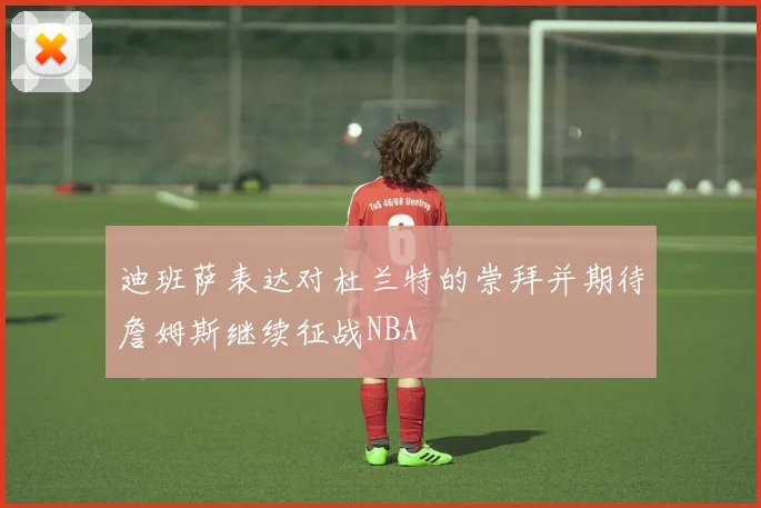 迪班萨表达对杜兰特的崇拜并期待詹姆斯继续征战NBA
