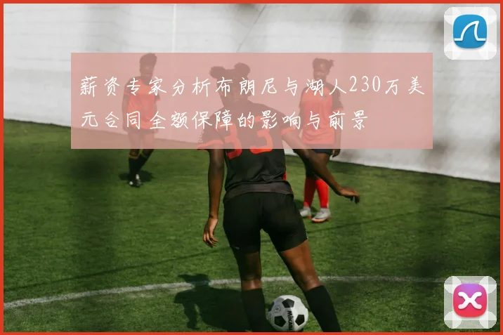 薪资专家分析布朗尼与湖人230万美元合同全额保障的影响与前景