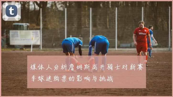 媒体人分析詹姆斯离开骑士对新赛季球迷购票的影响与挑战