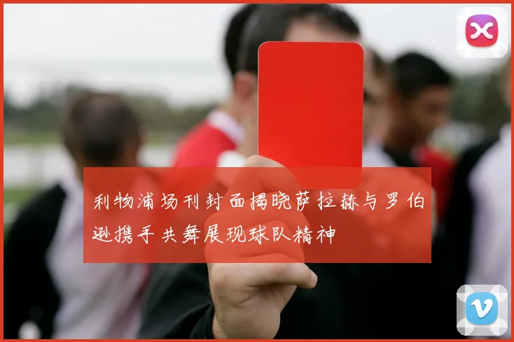 利物浦场刊封面揭晓萨拉赫与罗伯逊携手共舞展现球队精神