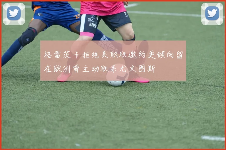 格雷茨卡拒绝美职联邀约更倾向留在欧洲曾主动联系尤文图斯