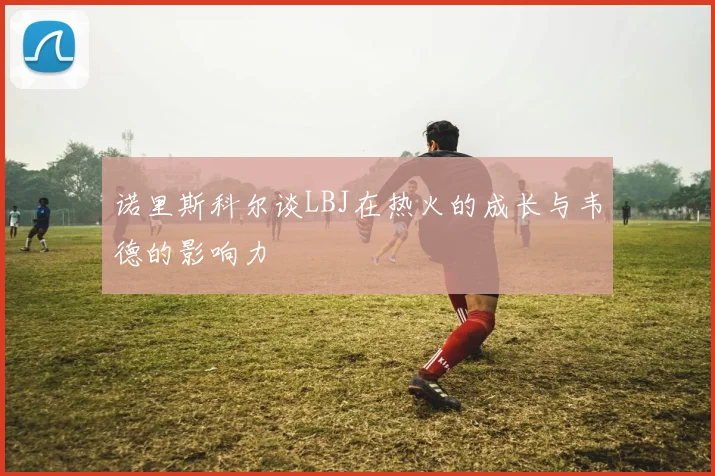 诺里斯科尔谈LBJ在热火的成长与韦德的影响力