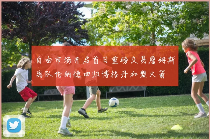 自由市场开启首日重磅交易詹姆斯离队伦纳德回归博格丹加盟火箭