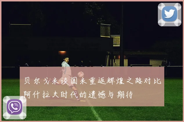 贝尔戈米谈国米重返辉煌之路对比阿什拉夫时代的遗憾与期待