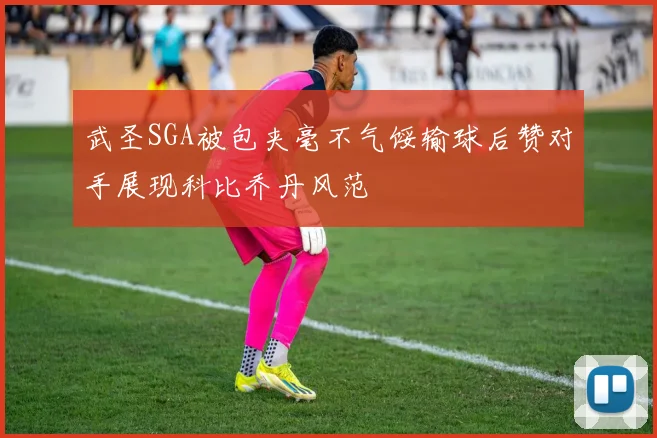 武圣SGA被包夹毫不气馁输球后赞对手展现科比乔丹风范