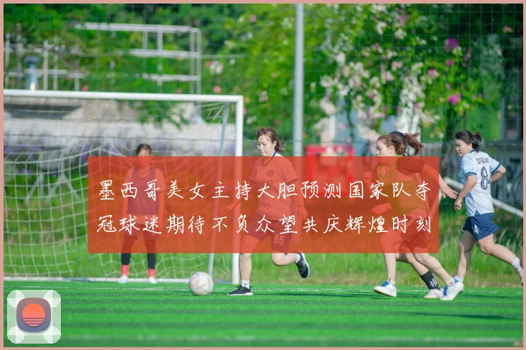 墨西哥美女主持大胆预测国家队夺冠球迷期待不负众望共庆辉煌时刻
