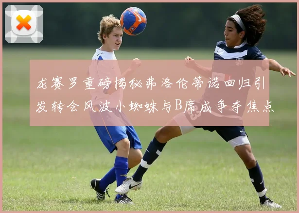 龙赛罗重磅揭秘弗洛伦蒂诺回归引发转会风波小蜘蛛与B席成争夺焦点
