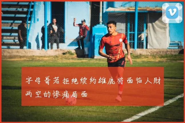 字母哥若拒绝续约雄鹿将面临人财两空的惨痛局面